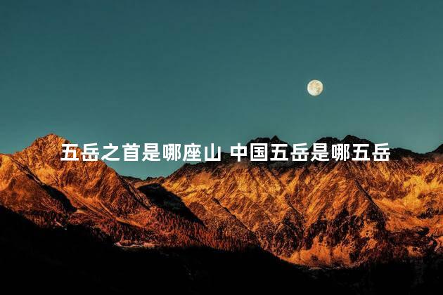 五岳之首是哪座山 中国五岳是哪五岳